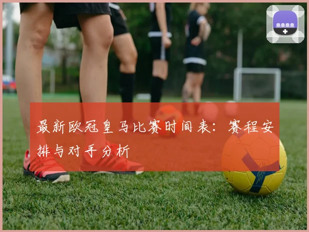 最新欧冠皇马比赛时间表：赛程安排与对手分析