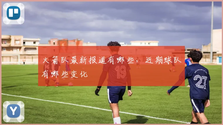 火箭队最新报道有哪些，近期球队有哪些变化
