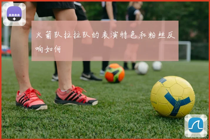 火箭队拉拉队的表演特色和粉丝反响如何