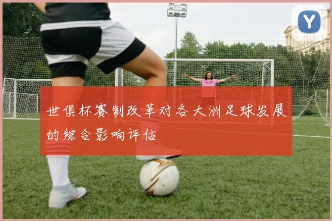 世俱杯赛制改革对各大洲足球发展的综合影响评估