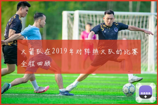 火箭队在2019年对阵热火队的比赛全程回顾